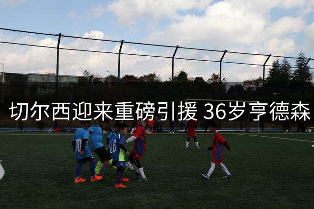 切尔西迎来重磅引援 36岁亨德森自由转会加盟
