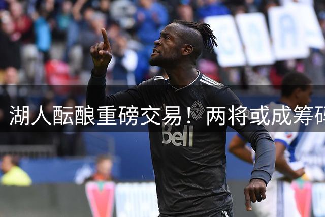 湖人酝酿重磅交易！两将或成筹码换取独行侠锋线悍将