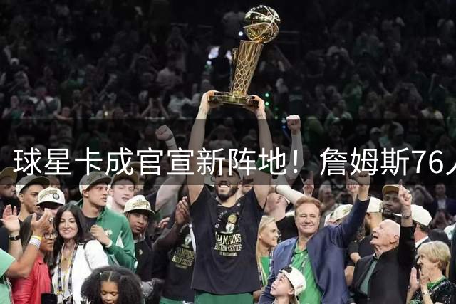 球星卡成官宣新阵地！詹姆斯76人首秀卡引爆收藏界革命