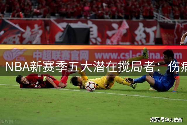 NBA新赛季五大潜在搅局者：伤病阴影下这些球队或迎爆发