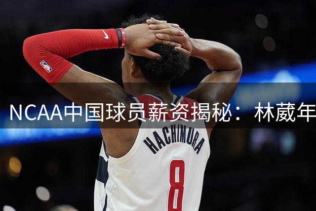 NCAA中国球员薪资揭秘：林葳年收入超500万 新星群体闪耀美国篮坛